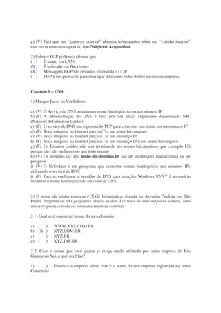 g) (V) Para que um “gateway exterior” obtenha informações sobre um “vizinho interior”
este envia uma mensagem do tipo Neighbor Acquisition

2) Sobre o EGP podemos afirmar que
( ) É usado em LANs
(X ) É utilizado em Backbones
(X ) Mensagens EGP são enviadas utilizando o UDP
( ) EGP é um protocolo para interligar diferentes redes dentro da mesma empresa


Capítulo 9 – DNS

1) Marque Falso ou Verdadeiro

a) (V) O Serviço de DNS associa um nome hierárquico com um número IP
b) (F) A administração do DNS é feita por um único organismo denominado NIC
(Network Information Center)
c) (F) O serviço de DNS usa o protocolo TCP para converter um nome em um número IP
d) (F) Toda máquina na Internet precisa Ter um nome hierárquico
e) (V) Toda máquina na Internet precisa Ter um endereço IP
f) (F) Toda máquina na Internet precisa Ter um endereço IP e um nome hierárquico
g) (F) Os Estados Unidos não tem terminação no nomes hierárquicos, por exemplo US
porque eles são melhores do que todo mundo
h) (V) Os domínio do tipo nome-do-domínio.br são de instituições educacionais ou de
pesquisa
i) (V) O Nslookup é um programa que converte nomes hierárquicos em números IPs
utilizando o serviço de DNS
j) (F) Para se configurar o servidor de DNS para estações Windows 95/NT é necessário
informar o nome hierárquico do servidor de DNS


2) O nome da minha empresa é XYZ Informática, situada na Avenida Paulista em São
Paulo. Pergunta-se: (As perguntas abaixo podem Ter mais de uma resposta correta, uma
única resposta correta ou nenhuma resposta correta)

2.1) Qual será o possível nome do meu domínio:

a)   (    )   WWW.XYZ.COM.BR
b)   (X   )   XYZ.COM.BR
c)   (    )   XYZ.BR
d)   (    )   XYZ.INF.BR

2.2) Caso o nome que você queira já esteja sendo utilizado por outra empresa do Rio
Grande do Sul, o que você faz?

a) ( )        Processa a empresa afinal este é o nome da sua empresa registrado na Junta
Comercial
 