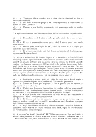 b) ( ) Tenta uma solução amigável com a outra empresa, alternando os dias de
utilização do domínio
c) ( ) Isto nunca aconteceria porque o NIC é um órgão central e verifica todos os
nomes nas Juntas Comerciais
d) ( ) Cadastro o meu domínio normalmente, pois as empresas estão em estados
diferentes

2.3) Após criar o domínio, você sente a necessidade de criar sub-domínios. O que você faz?

a) ( ) Para cada novo sub-domínio eu tenho que pedir autorização ao meu provedor
de acesso
b) (X ) Eu crio os sub-domínios que eu quiser, afinal de contas quem é que manda
neste domínio
c) ( ) Preciso pedir autorização do NIC, afinal de contas ele é o órgão que
administra todo o DNS mundial
d) ( ) Eu procuro uma solução mais fácil do que a criação de sub-domínios porque
os endereços IP estão acabando

3) Você é o Administrador de redes da empresa XYZ Informática. Você conhece cada
máquina pelo nome e pelo número IP. Por você ser um excelente profissional a empresa te
concede um cruzeiro ao Caribe com sua esposa (seria sua Segunda lua de mel). Devendo
você na volta fazer uma palestra sobre DNS em Londres. No meio da viagem para o Caribe
você resolve checar se o seu disquete com as apresentações estão corretos. Para sua
infelicidade você descobre que os disquetes ficarão expostos ao sol e derreterão. Mas como
você é uma pessoa prevenida deixou guardado uma cópia da apresentação no servidor da
empresa. Quando você tenta se conectar ao site da empresa descobre que o serviço de DNS
deles não esta funcionando, então o que você faz para pegar os seus arquivos?

a) ( ) Interrompo a viagem, pego um avião de volta para o Brasil, copio a
apresentação para três disquetes e vou para Londres fazer a minha apresentação
b) ( ) Mando um e-mail para suporte@xyz.com.br pedindo que me enviem os
arquivos via sedex para Londres
c) (X ) Curto o resto da viagem. Espero chegar em Londres, então vou tomar um café
em um Internet Café (uma lanchonete que esta ligada à Internet) e pego os meus arquivos
no servidor de FTP da empresa através do endereço IP que eu sei de cabeça.
d) ( ) Coloco a culpa neste administrador de redes por não Ter configurado o
serviço direito e passo o resto da viagem emburrado
e) (X ) Envio um e-mail para um amigo meu e peço para que ele passe na empresa,
pegue os arquivos e mande para o e-mail do comandante do navio. Depois eu pego, pois
agora eu vou tomar um banho de piscina
f) (X ) Faço uma conexão telnet com o servidor da empresa, através do número IP,
concerto o serviço de DNS, era só uma linha que estava errada, depois me conecto através
do FTP utilizando o nome hierárquico

4) A empresa Cute Models (domínio CUTE.COM) te contratou para ligar a rede deles à
Internet, configurando o serviço de DNS para todas as máquinas. Mas como você é o
Administrador de Redes júnior, nunca instalou o serviço de DNS em uma empresa, você
 