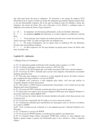 não sabe qual nome dar para as máquinas. Ao encontrar o seu amigo da empresa XYZ
Informática ele te sugere escolher os nomes das máquinas que tenham alguma relação entre
si, de um determinado conjunto. Ele te diz que na empresa onde ele trabalha o nome das
máquinas são nomes de frutas. Daí você volta para a Cute Models e configura todas as
máquinas com nomes de frutas. O que acontece?

a) (X ) As máquinas vão funcionar perfeitamente, estão em domínios diferentes
b) ( ) As máquinas podem não funcionar se as duas empresas escolherem a mesma
fruta
c) ( ) Vocês tem que estar sempre em contato para não usar o nome da mesma fruta,
senão como que o NIC vai saber em qual rede esta máquina esta
d) ( ) Os nomes hierárquicos vão ser iguais mais os endereços IPs são diferentes
portanto não tem problema nenhum
e) ( ) As duas empresas vão Ter que disputar na justiça quais nomes de frutas cada
uma vai poder usar


Capítulo 10 – Aplicações

1) Marque Falso ou Verdadeiro

a) (V) As aplicações padrão da Internet estão situadas entre as portas 1 à 1.024
b) (V) As demais aplicações estão entre as portas 1.025 à 65.536
c) (F) A porta 23 do TCP impede que você tenha uma porta UDP com o mesmo número
d) (F) O serviço de FTP é utilizado para acessar uma máquina remotamente executando
qualquer programa nela
e) (F) Para que uma máquina A conecte-se a uma máquina B através do telnet é preciso
que a máquina B esteja rodando o serviço de WWW
f) (V) Quando você conecta-se a uma máquina pelo telnet, você tem que utilizar os
comandos daquele sistema operacional
g) (F) Pelo telnet e o DNS estarem extremamente relacionados, você só pode acessar uma
máquina pelo nome hierárquico
h) (F) O serviço de FTP é utilizado somente para fazer downloads de arquivos
i) (V) Para trazer um arquivo texto de uma máquina UNIX para uma máquina Windows é
necessário informar a opção ascii do FTP
j) (V) No serviço de e-mail, dentro do mesmo domínio não pode existir duas pessoas com
o mesmo login
k) (V) O login do e-mail pode não Ter nada a ver com o nome do usuário
l) (F) O protocolo utilizado para transferência de mensagens entre os diversos servidores
de e-mail é o SMNP
m) (F) Você só pode acessar a Internet se a sua máquina possuir o Internet Explorer ou o
Netscape
n) (F) A Internet é o serviço de WWW
o) (V) O serviço de WWW permite a visualização de páginas com hipertextos
p) (F) O comando Finger utiliza mensagens ICMP para verificar se uma máquina esta
ligada e quanto tempo o pacote esta demorando para ir até o destino e voltar a máquina
origem
 