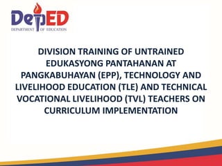 DIVISION TRAINING OF UNTRAINED
EDUKASYONG PANTAHANAN AT
PANGKABUHAYAN (EPP), TECHNOLOGY AND
LIVELIHOOD EDUCATION (TLE) AND TECHNICAL
VOCATIONAL LIVELIHOOD (TVL) TEACHERS ON
CURRICULUM IMPLEMENTATION
 