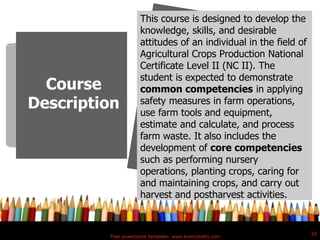 Free powerpoint template: www.brainybetty.com
20
Course
Description
This course is designed to develop the
knowledge, skills, and desirable
attitudes of an individual in the field of
Agricultural Crops Production National
Certificate Level II (NC II). The
student is expected to demonstrate
common competencies in applying
safety measures in farm operations,
use farm tools and equipment,
estimate and calculate, and process
farm waste. It also includes the
development of core competencies
such as performing nursery
operations, planting crops, caring for
and maintaining crops, and carry out
harvest and postharvest activities.
 
