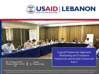 •This publication has been developed with the support of the American people through the United States Agency for International Development (USAID). The content of
this publication is the responsibility of the Consultant and does not necessarily reflect the point of view or opinions of USAID or the United States Government
Logical Framework Approach,
Monitoring and Evaluation
Framework and Results Framework
Part 3
26th of August 2018
Padova Hotel - Sin El
Fil
Trainer
Dr. Fares Al Zain
 