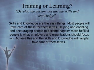 Skills and knowledge are the easy things. Most people will take care of these for themselves. Helping and enabling and encouraging people to become happier more fulfilled people is what employers and organizations should focus on. Achieve this and the skills and knowledge will largely take care of themselves.   Training or Learning? ” Develop the person, not just the skills and knowledge ” 