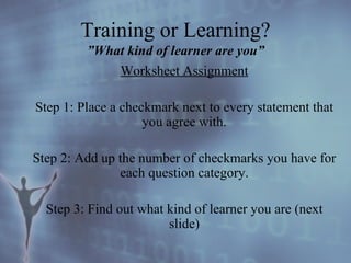 Worksheet Assignment Step 1: Place a checkmark next to every statement that you agree with. Step 2: Add up the number of checkmarks you have for each question category. Step 3: Find out what kind of learner you are (next slide) Training or Learning? ”What kind of learner are you” 