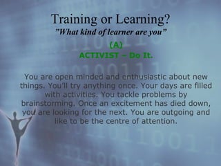 (A) ACTIVIST – Do It. You are open minded and enthusiastic about new things. You’ll try anything once. Your days are filled with activities. You tackle problems by brainstorming. Once an excitement has died down, you are looking for the next. You are outgoing and like to be the centre of attention. Training or Learning? ”What kind of learner are you” 