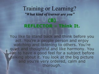 (B) REFLECTOR – Think It. You like to stand back and think before you act. You’re a people person and enjoy watching and listening to others. You’re quiet and thoughtful and like harmony. You like to have a good feel for a subject before talking about it. You look at the big picture and you’re very ordered, calm and thorough. Training or Learning? ”What kind of learner are you” 