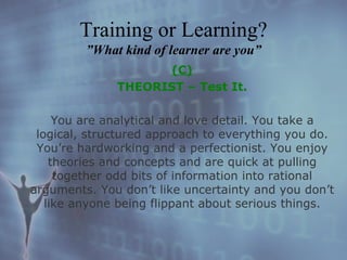 (C) THEORIST – Test It. You are analytical and love detail. You take a logical, structured approach to everything you do. You’re hardworking and a perfectionist. You enjoy theories and concepts and are quick at pulling together odd bits of information into rational arguments. You don’t like uncertainty and you don’t like anyone being flippant about serious things. Training or Learning? ”What kind of learner are you” 