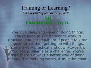 (D) PRAGMATIST – Try It. You love ideas and ways of doing things. You’re keen to see if theories work in practice. You get impatient if people talk too much rather than getting on with things. You are very practical and down-to-earth. You see problems as a challenge. You’re sure there’s always a better way of doing things. If something works, it must be good. Training or Learning? ”What kind of learner are you” 