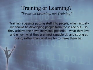 'Training' suggests putting stuff into people, when actually we should be developing people from the inside out - so they achieve their own individual potential - what they love and enjoy, what they are most capable of, and strong at doing, rather than what we try to make them be.   Training or Learning? ” Focus on Learning, not Training ” 