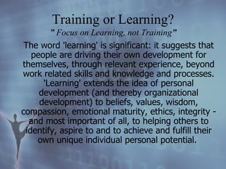 The word 'learning' is significant: it suggests that people are driving their own development for themselves, through relevant experience, beyond work related skills and knowledge and processes. 'Learning' extends the idea of personal development (and thereby organizational development) to beliefs, values, wisdom, compassion, emotional maturity, ethics, integrity - and most important of all, to helping others to identify, aspire to and to achieve and fulfill their own unique individual personal potential.   Training or Learning? ”  Focus on Learning, not Training ” 