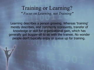 Learning describes a person growing. Whereas 'training' merely describes, and commonly represents, transfer of knowledge or skill for organizational gain, which has generally got bugger-all to do with the trainee. No wonder people don't typically enjoy or queue up for training.   Training or Learning? ”  Focus on Learning, not Training ” 