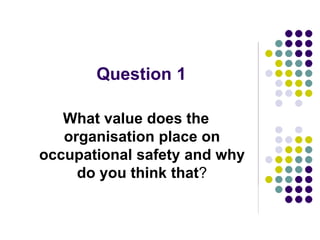 Question 1
What value does the
organisation place on
occupational safety and why
do you think that?
 
