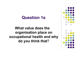 Question 1a
What value does the
organisation place on
occupational health and why
do you think that?
 