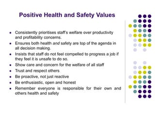 Positive Health and Safety Values
 Consistently prioritises staff’s welfare over productivity
and profitability concerns.
 Ensures both health and safety are top of the agenda in
all decision making.
 Insists that staff do not feel compelled to progress a job if
they feel it is unsafe to do so.
 Show care and concern for the welfare of all staff
 Trust and respect others
 Be proactive, not just reactive
 Be enthusiastic, open and honest
 Remember everyone is responsible for their own and
others health and safety
 