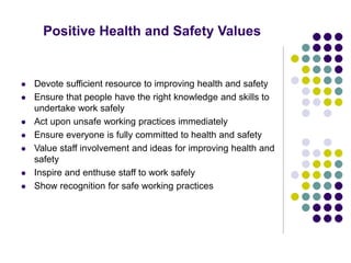 Positive Health and Safety Values
 Devote sufficient resource to improving health and safety
 Ensure that people have the right knowledge and skills to
undertake work safely
 Act upon unsafe working practices immediately
 Ensure everyone is fully committed to health and safety
 Value staff involvement and ideas for improving health and
safety
 Inspire and enthuse staff to work safely
 Show recognition for safe working practices
 