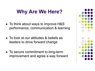 Why Are We Here?
 To think about ways to improve H&S
performance, communication & learning
 To look at our attitudes & beliefs as
leaders to drive forward change
 To secure commitment to long-term
improvement and agree a way forward
 
