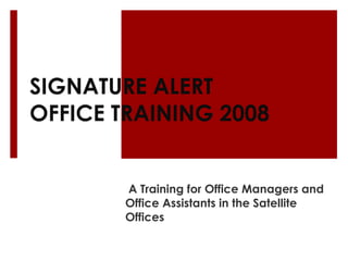 SIGNATURE ALERT  OFFICE TRAINING 2008 A Training for Office Managers and Office Assistants in the Satellite Offices  