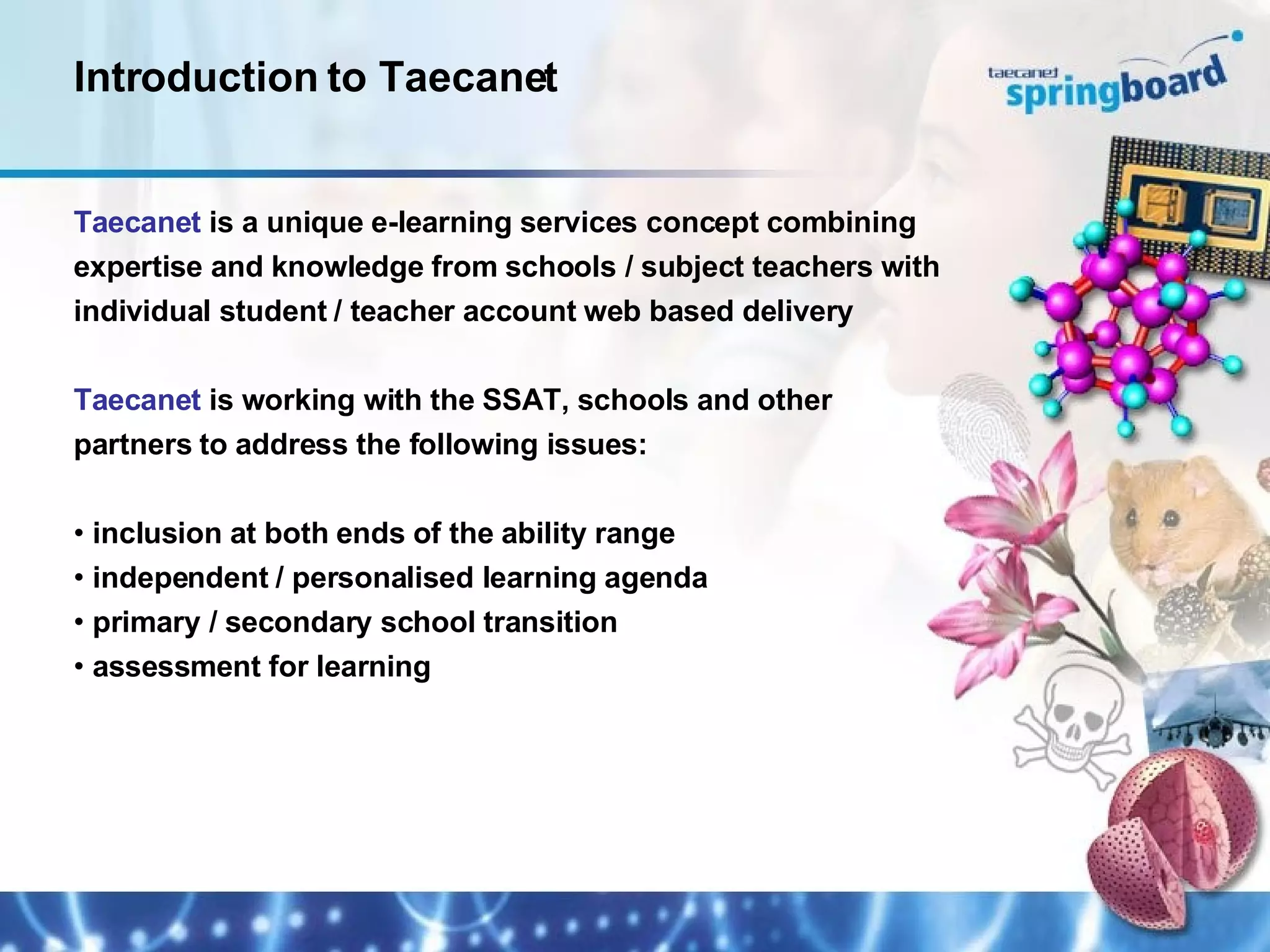 Taecanet  is a unique e-learning services concept combining expertise and knowledge from schools / subject teachers with individual student / teacher account web based delivery Taecanet  is working with the SSAT, schools and other  partners to address the following issues: inclusion at both ends of the ability range independent / personalised learning agenda primary / secondary school transition assessment for learning Introduction to Taecanet 