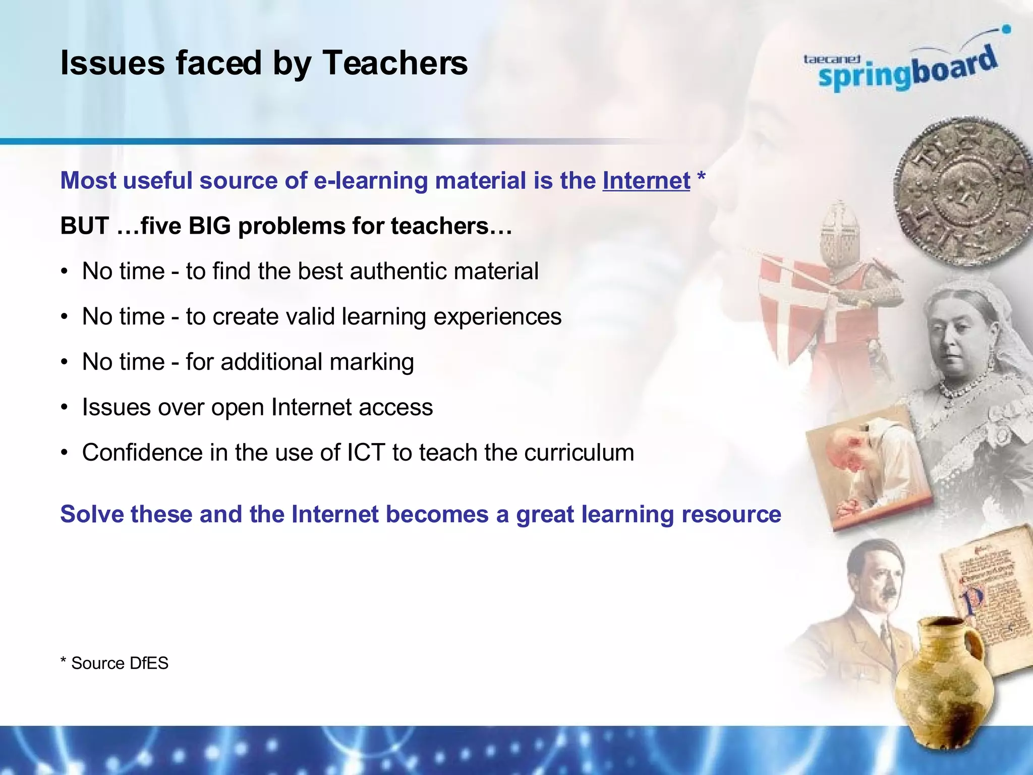 Most useful source of e-learning material is the  Internet  * BUT …five BIG problems for teachers… No time - to find the best authentic material No time - to create valid learning experiences No time - for additional marking Issues over open Internet access Confidence in the use of ICT to teach the curriculum Solve these and the Internet becomes a great learning resource Issues faced by Teachers * Source DfES 