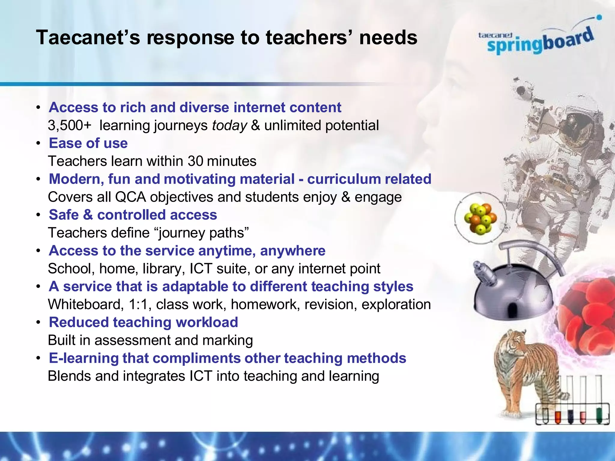 Access to rich and diverse internet content   3,500+  learning journeys  today  & unlimited potential Ease of use   Teachers learn within 30 minutes Modern, fun and motivating material - curriculum related   Covers all QCA objectives and students enjoy & engage Safe & controlled access   Teachers define “journey paths” Access to the service anytime, anywhere   School, home, library, ICT suite, or any internet point A service that is adaptable to different teaching styles   Whiteboard, 1:1, class work, homework, revision, exploration Reduced teaching workload   Built in assessment and marking E-learning that compliments other teaching methods   Blends and integrates ICT into teaching and learning Taecanet’s response to teachers’ needs 