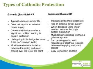 Types of Cathodic Protection
Galvanic (Sacrificial) CP Impressed Current CP
– Typically cheaper shorter life
– Does not require an external
power supply
– Current distribution can be a
significant problem leading to
gaps in protection
– Unforgiving in its design because
it has no “volume” switch
– Must have electrical isolation
between the piping and plant
ground over the life of the plant
– Typically a little more expensive
– Has an external power supply
– When designed using linear
anodes, assures thorough
current distribution
– Much longer operating life than a
galvanic system
– Can be designed to work
regardless of electrical isolation
between the piping and plant
ground
– Easy to maintain and test
 