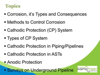 Topics
 Corrosion, it’s Types and Consequences
 Methods to Control Corrosion
 Cathodic Protection (CP) System
 Types of CP System
 Cathodic Protection in Piping/Pipelines
 Cathodic Protection in ASTs
 Anodic Protection
 Surveys on Underground Pipeline
 