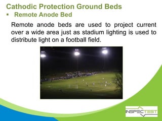 Remote anode beds are used to project current
over a wide area just as stadium lighting is used to
distribute light on a football field.
Cathodic Protection Ground Beds
 Remote Anode Bed
 