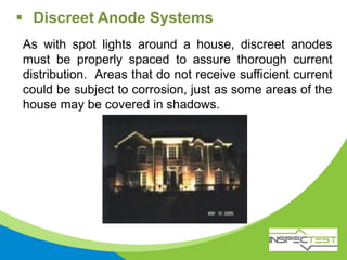 As with spot lights around a house, discreet anodes
must be properly spaced to assure thorough current
distribution. Areas that do not receive sufficient current
could be subject to corrosion, just as some areas of the
house may be covered in shadows.
 Discreet Anode Systems
 