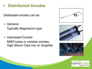  Distributed Anodes
Distributed anodes can be:
 Galvanic
Typically Magnesium type
 Impressed Current
MMO tubes or canister anodes,
High Silicon Cast Iron or Graphite.
 