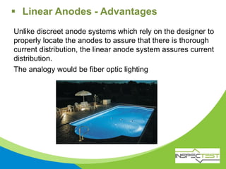 Unlike discreet anode systems which rely on the designer to
properly locate the anodes to assure that there is thorough
current distribution, the linear anode system assures current
distribution.
The analogy would be fiber optic lighting
 Linear Anodes - Advantages
 