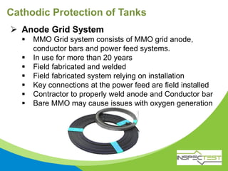 Cathodic Protection of Tanks
 Anode Grid System
 MMO Grid system consists of MMO grid anode,
conductor bars and power feed systems.
 In use for more than 20 years
 Field fabricated and welded
 Field fabricated system relying on installation
 Key connections at the power feed are field installed
 Contractor to properly weld anode and Conductor bar
 Bare MMO may cause issues with oxygen generation
 