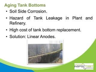 Aging Tank Bottoms
• Soil Side Corrosion.
• Hazard of Tank Leakage in Plant and
Refinery.
• High cost of tank bottom replacement.
• Solution: Linear Anodes.
 