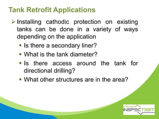 Tank Retrofit Applications
 Installing cathodic protection on existing
tanks can be done in a variety of ways
depending on the application
 Is there a secondary liner?
 What is the tank diameter?
 Is there access around the tank for
directional drilling?
 What other structures are in the area?
 