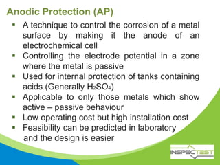 Anodic Protection (AP)
 A technique to control the corrosion of a metal
surface by making it the anode of an
electrochemical cell
 Controlling the electrode potential in a zone
where the metal is passive
 Used for internal protection of tanks containing
acids (Generally H2SO4)
 Applicable to only those metals which show
active – passive behaviour
 Low operating cost but high installation cost
 Feasibility can be predicted in laboratory
and the design is easier
 