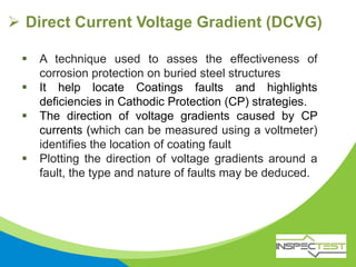  Direct Current Voltage Gradient (DCVG)
 A technique used to asses the effectiveness of
corrosion protection on buried steel structures
 It help locate Coatings faults and highlights
deficiencies in Cathodic Protection (CP) strategies.
 The direction of voltage gradients caused by CP
currents (which can be measured using a voltmeter)
identifies the location of coating fault
 Plotting the direction of voltage gradients around a
fault, the type and nature of faults may be deduced.
 