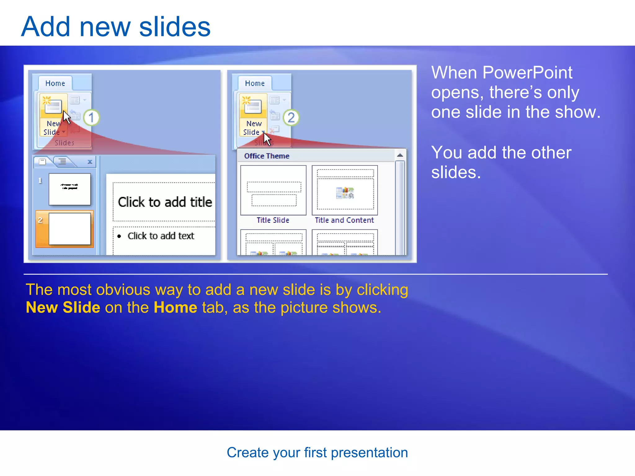 Add new slides When PowerPoint opens, there’s only one slide in the show.  You add the other slides.  The most obvious way to add a new slide is by clicking  New Slide  on the  Home  tab, as the picture shows.  