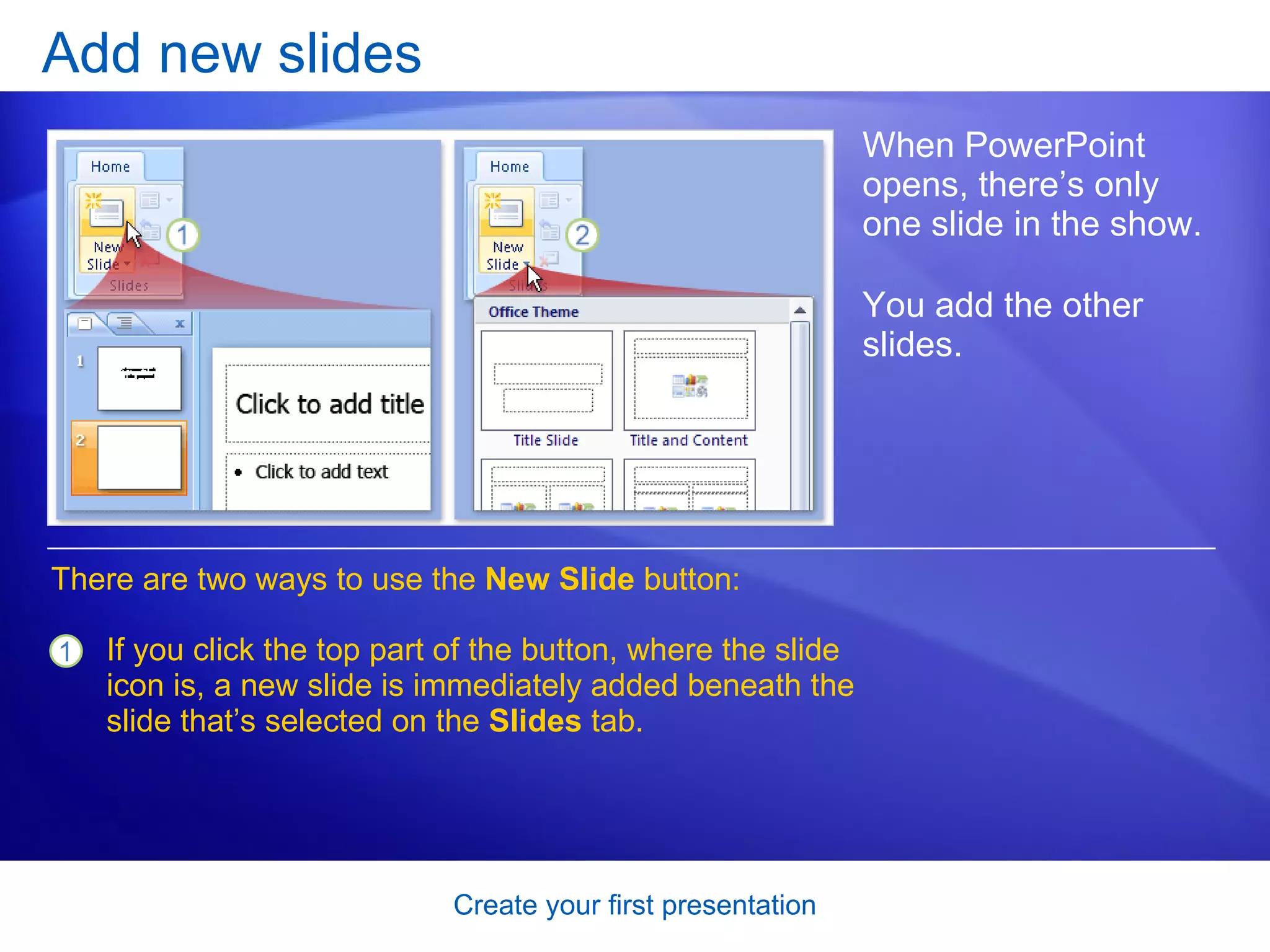 Add new slides When PowerPoint opens, there’s only one slide in the show.  You add the other slides.  There are two ways to use the  New Slide  button:  If you click the top part of the button, where the slide icon is, a new slide is immediately added beneath the slide that’s selected on the  Slides  tab.  