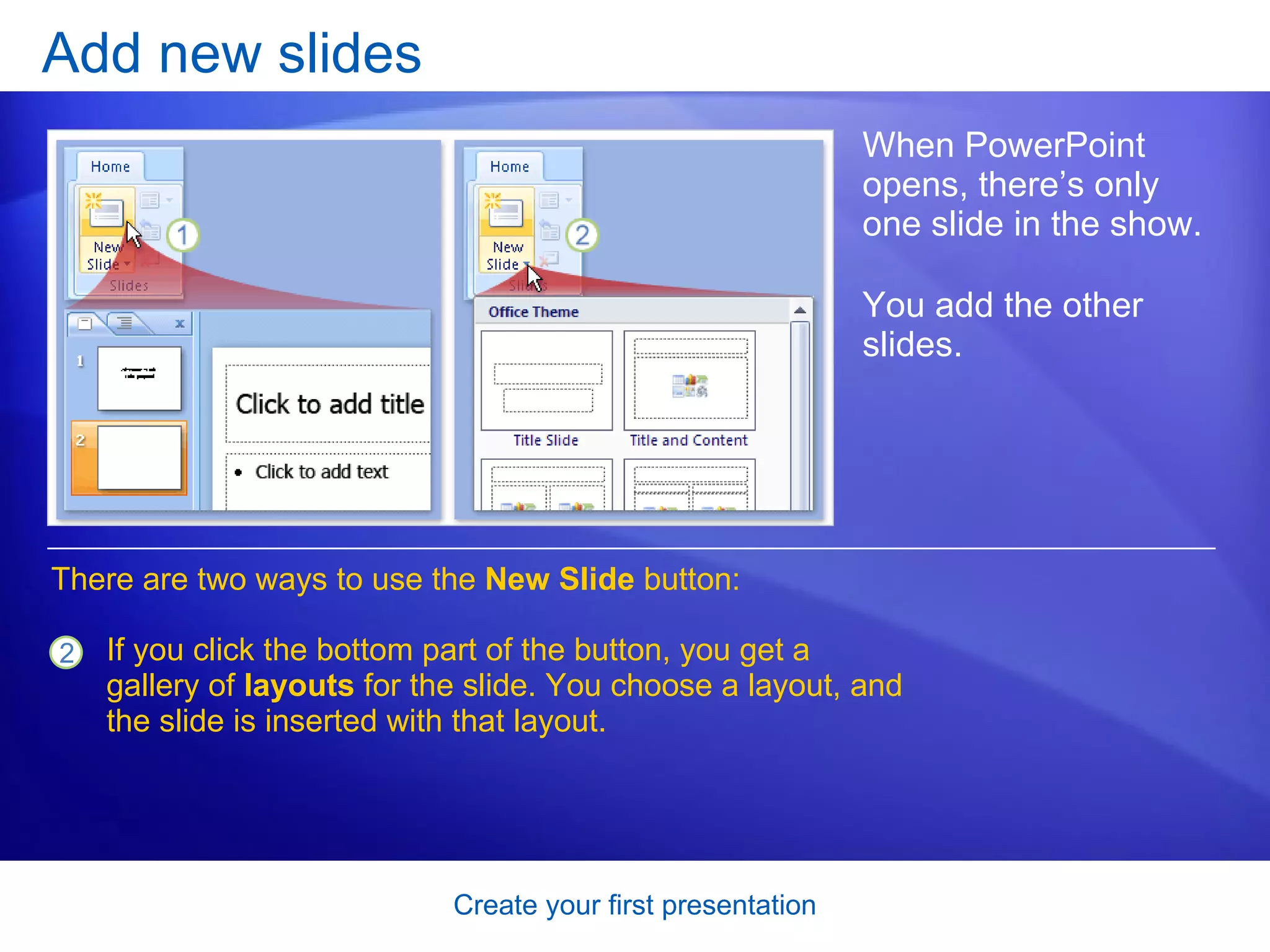 Add new slides When PowerPoint opens, there’s only one slide in the show.  You add the other slides.  There are two ways to use the  New Slide  button:  If you click the bottom part of the button, you get a gallery of  layouts  for the slide. You choose a layout, and the slide is inserted with that layout.  