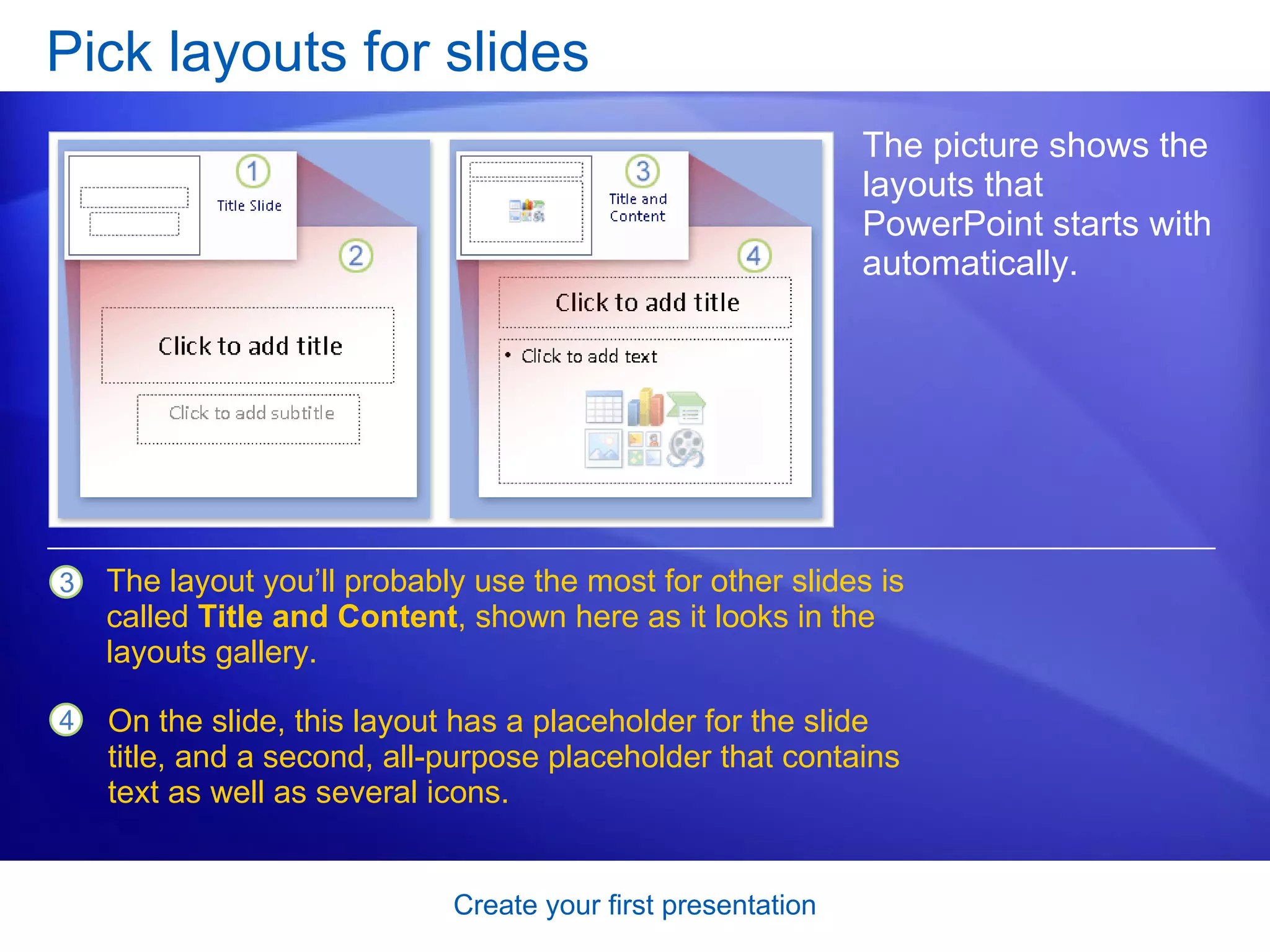 Pick layouts for slides The picture shows the layouts that PowerPoint starts with automatically.  The layout you’ll probably use the most for other slides is called  Title and Content , shown here as it looks in the layouts gallery. On the slide, this layout has a placeholder for the slide title, and a second, all-purpose placeholder that contains text as well as several icons.  