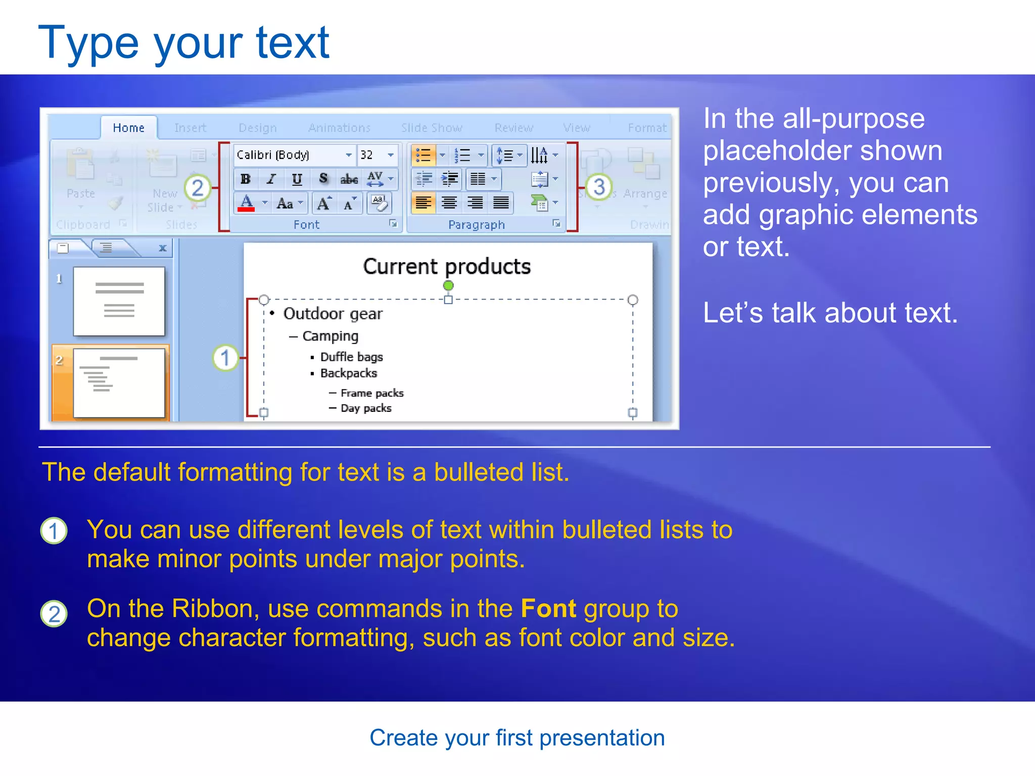 Type your text In the all-purpose placeholder shown previously, you can add graphic elements or text.  Let’s talk about text.  You can use different levels of text within bulleted lists to make minor points under major points. On the Ribbon, use commands in the  Font  group to change character formatting, such as font color and size. The default formatting for text is a bulleted list.  
