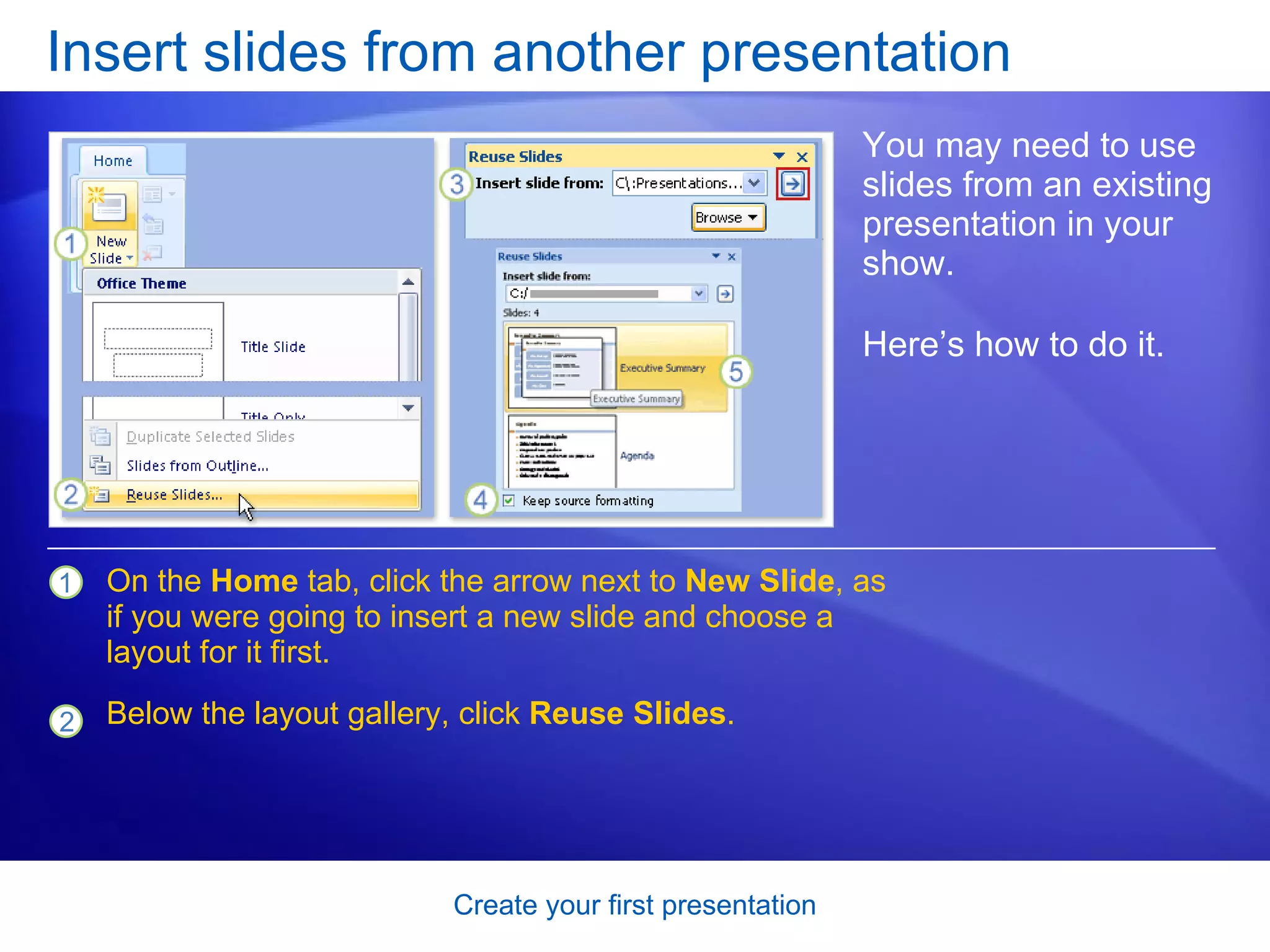 Insert slides from another presentation You may need to use slides from an existing presentation in your show. Here’s how to do it.  On the  Home  tab, click the arrow next to  New Slide , as if you were going to insert a new slide and choose a layout for it first. Below the layout gallery, click  Reuse Slides . 