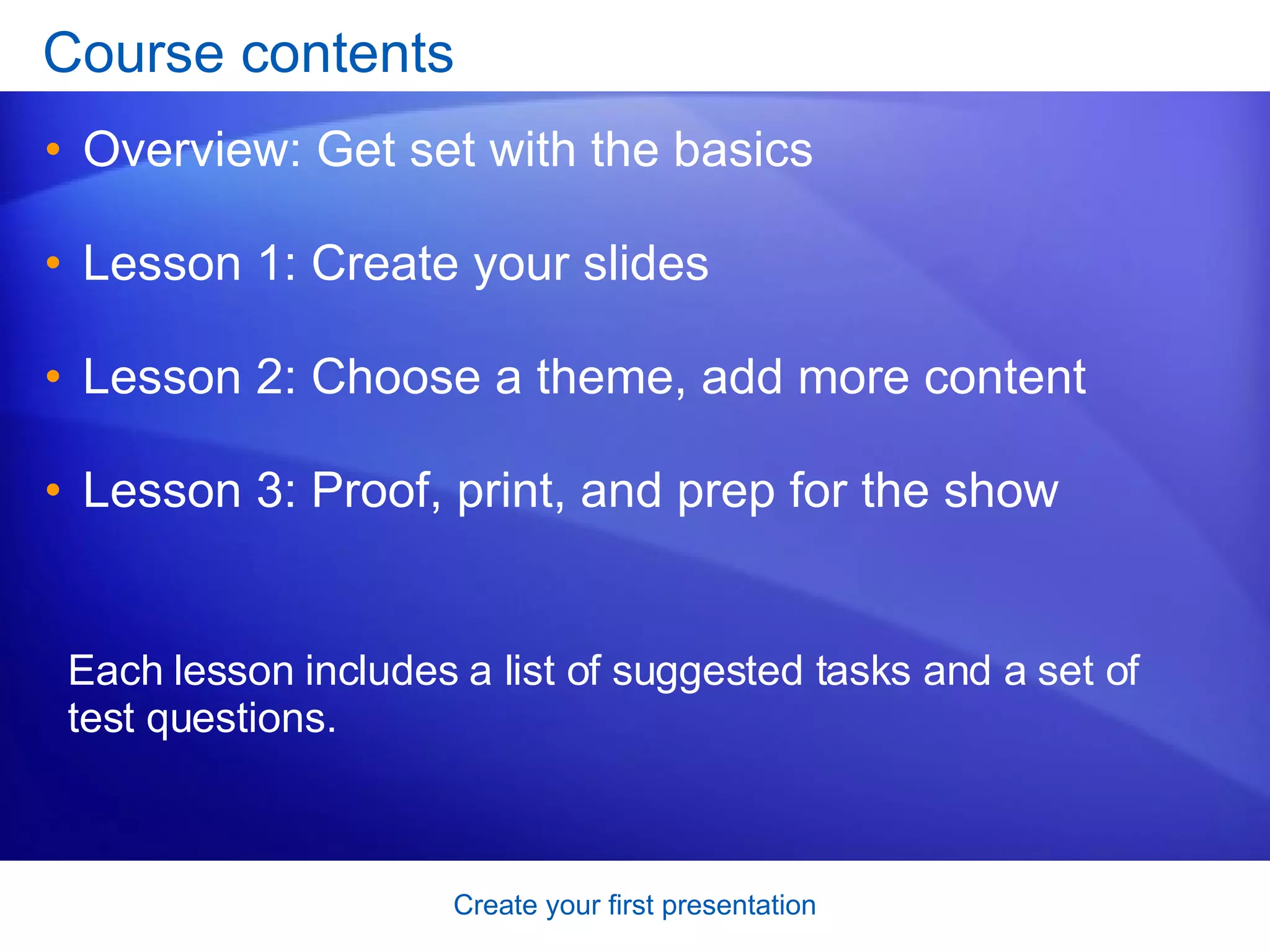 Course contents Overview: Get set with the basics Lesson 1: Create your slides Lesson 2: Choose a theme, add more content Lesson 3: Proof, print, and prep for the show Each lesson includes a list of suggested tasks and a set of test questions. 