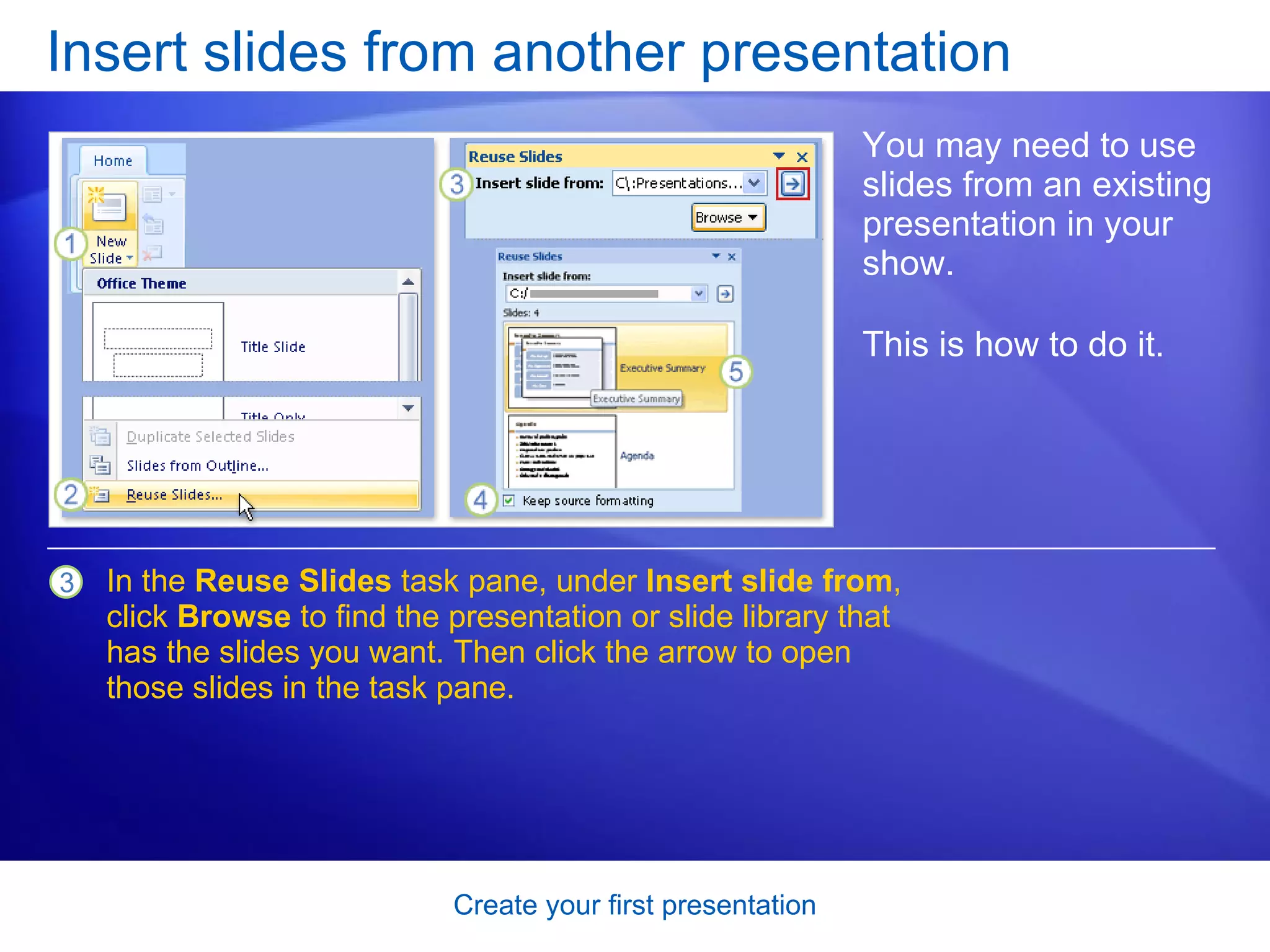 Insert slides from another presentation You may need to use slides from an existing presentation in your show. This is how to do it.  In the  Reuse Slides  task pane, under  Insert slide from , click  Browse  to find the presentation or slide library that has the slides you want. Then click the arrow to open those slides in the task pane. 