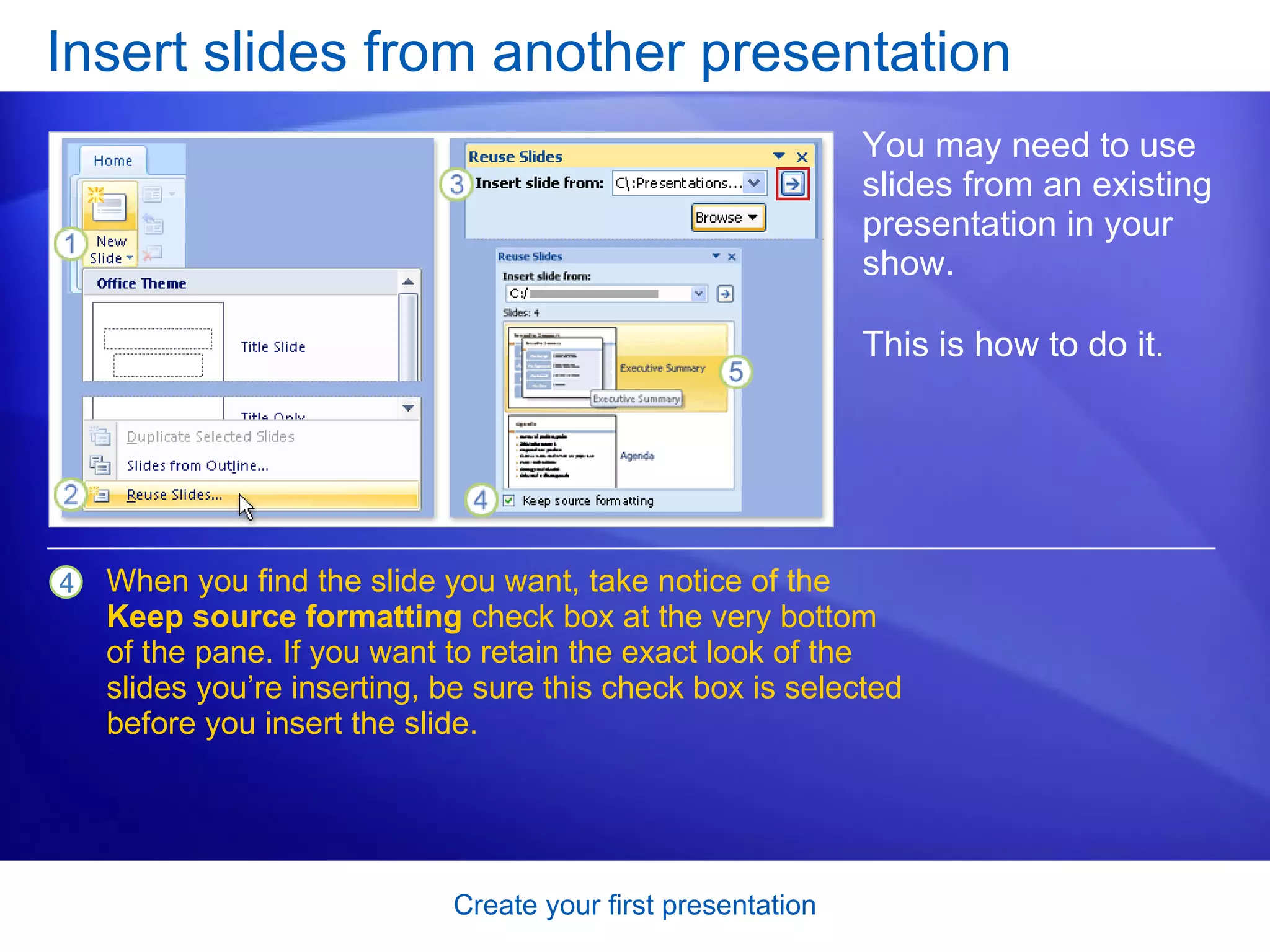 Insert slides from another presentation You may need to use slides from an existing presentation in your show. This is how to do it.  When you find the slide you want, take notice of the  Keep source formatting  check box at the very bottom of the pane. If you want to retain the exact look of the slides you’re inserting, be sure this check box is selected before you insert the slide.  