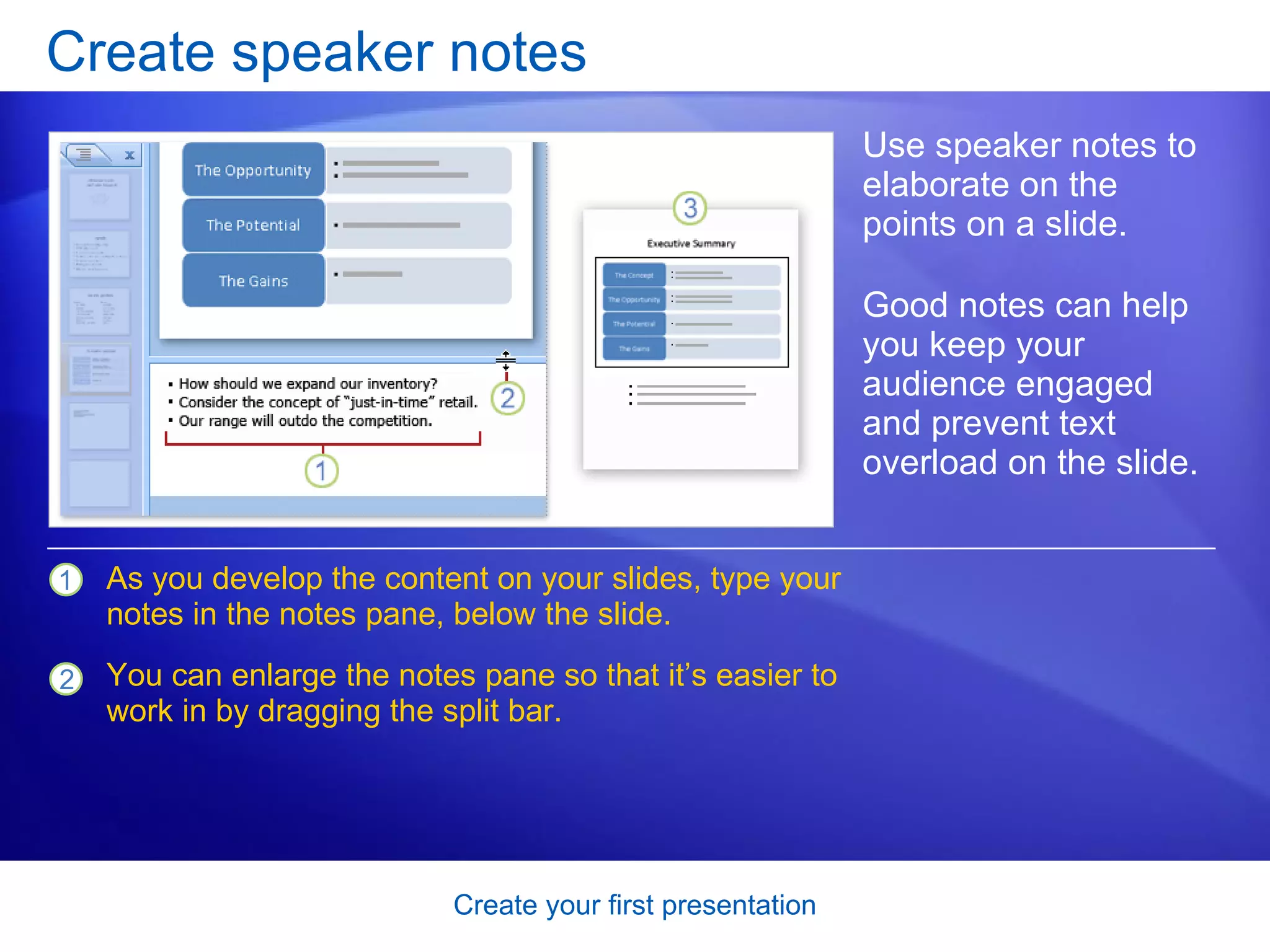 Create speaker notes Use speaker notes to elaborate on the points on a slide.  Good notes can help you keep your audience engaged and prevent text overload on the slide.  As you develop the content on your slides, type your notes in the notes pane, below the slide.  You can enlarge the notes pane so that it’s easier to work in by dragging the split bar. 