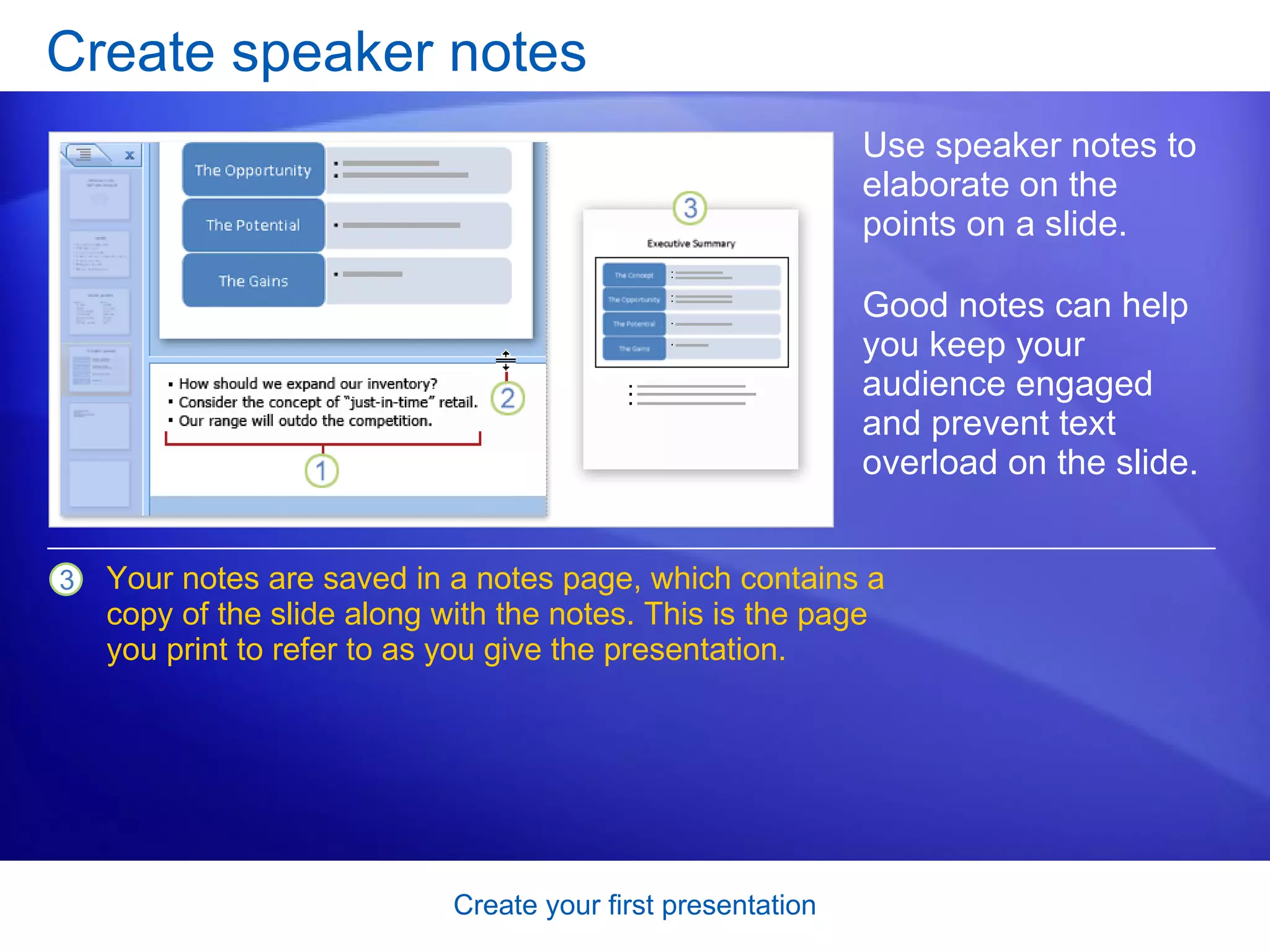Create speaker notes Use speaker notes to elaborate on the points on a slide.  Good notes can help you keep your audience engaged and prevent text overload on the slide.  Your notes are saved in a notes page, which contains a copy of the slide along with the notes. This is the page you print to refer to as you give the presentation. 