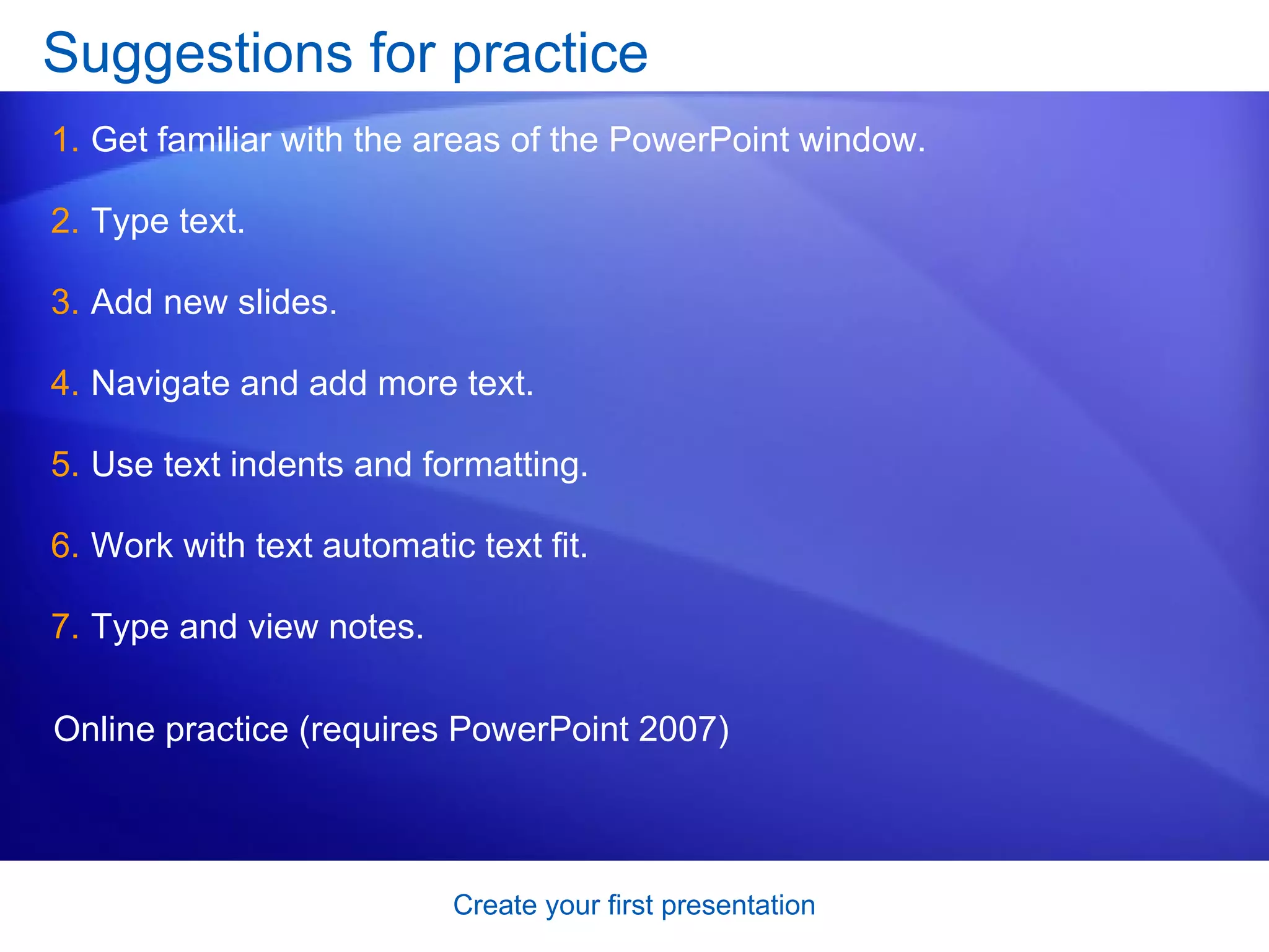 Suggestions for practice  Get familiar with the areas of the PowerPoint window.  Type text.  Add new slides.  Navigate and add more text.  Use text indents and formatting.  Work with text automatic text fit.  Type and view notes.  Online practice (requires PowerPoint 2007) 