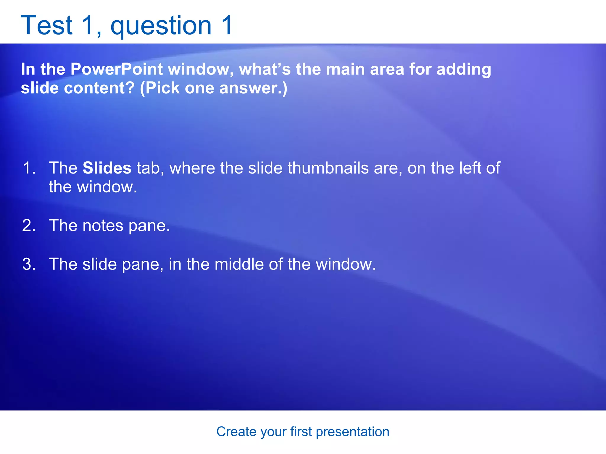 Test 1, question 1 In the PowerPoint window, what’s the main area for adding slide content? (Pick one answer.) The  Slides  tab, where the slide thumbnails are, on the left of the window.  The notes pane.  The slide pane, in the middle of the window.  