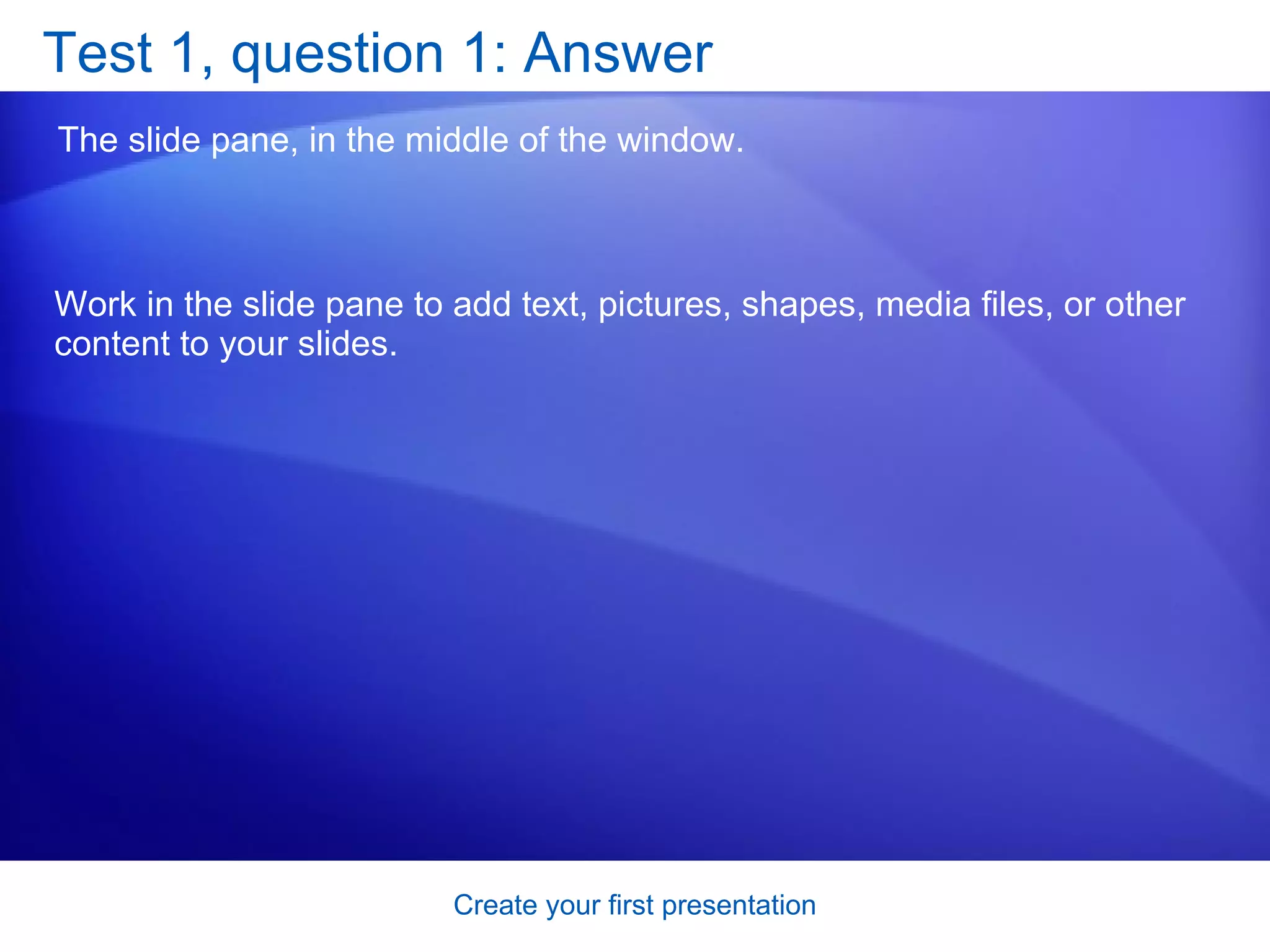 Test 1, question 1: Answer The slide pane, in the middle of the window. Work in the slide pane to add text, pictures, shapes, media files, or other content to your slides. 