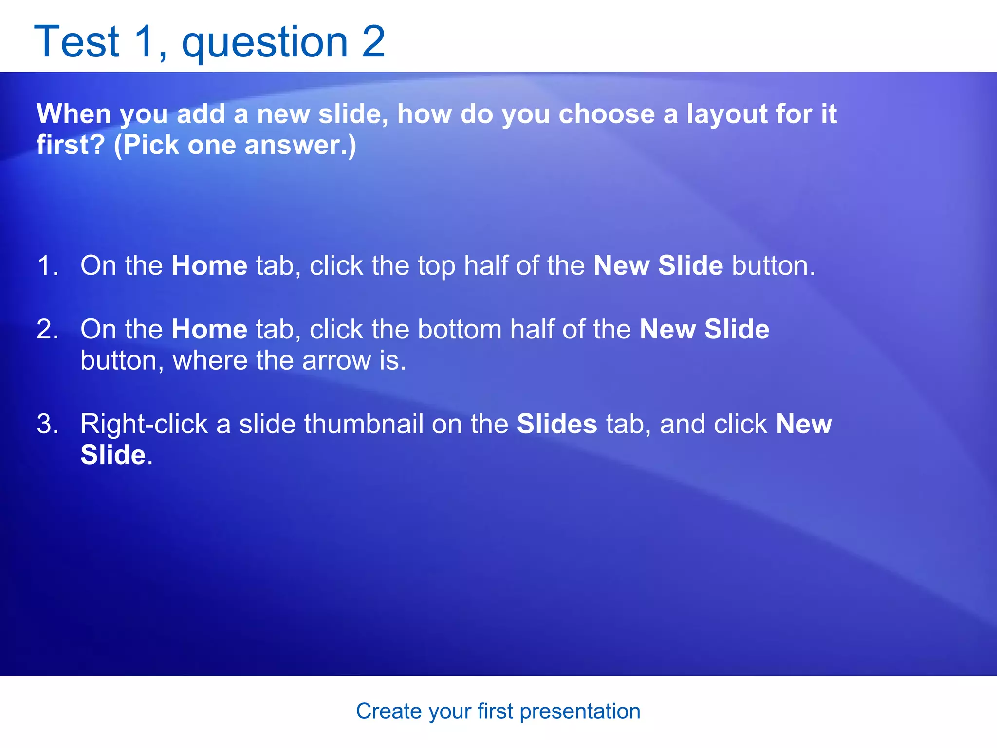 Test 1, question 2 When you add a new slide, how do you choose a layout for it first? (Pick one answer.) On the  Home  tab, click the top half of the  New Slide  button.  On the  Home  tab, click the bottom half of the  New Slide  button, where the arrow is.  Right-click a slide thumbnail on the  Slides  tab, and click  New Slide .  